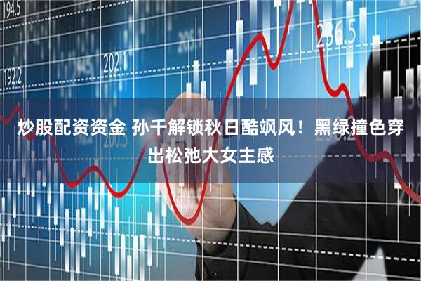 炒股配资资金 孙千解锁秋日酷飒风！黑绿撞色穿出松弛大女主感