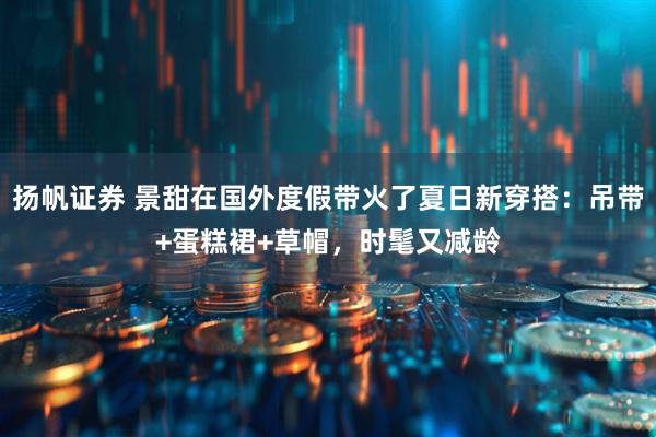扬帆证券 景甜在国外度假带火了夏日新穿搭：吊带+蛋糕裙+草帽，时髦又减龄