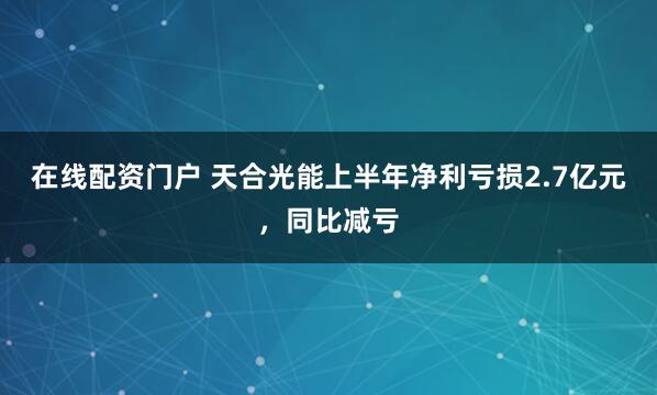 在线配资门户 天合光能上半年净利亏损2.7亿元，同比减亏