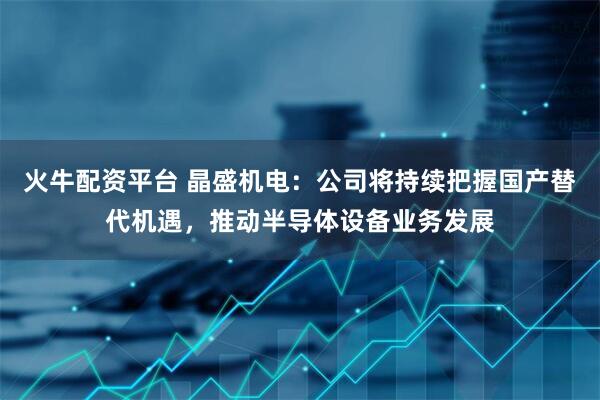 火牛配资平台 晶盛机电：公司将持续把握国产替代机遇，推动半导体设备业务发展